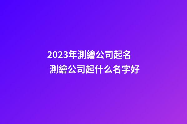2023年測繪公司起名 測繪公司起什么名字好-第1張-公司起名-玄機派